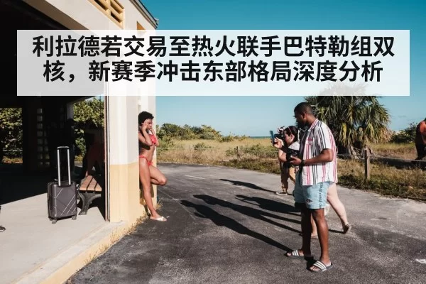 利拉德若交易至热火联手巴特勒组双核，新赛季冲击东部格局深度分析