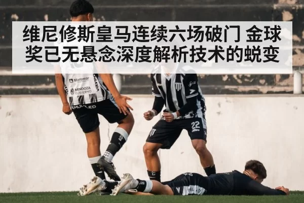 维尼修斯皇马连续六场破门 金球奖已无悬念深度解析技术的蜕变
