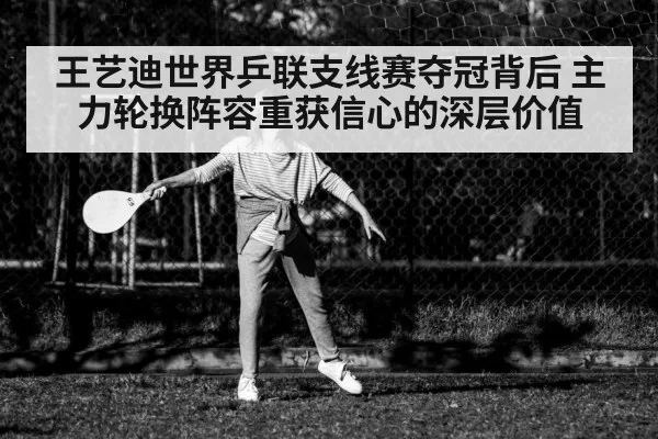王艺迪世界乒联支线赛夺冠背后 主力轮换阵容重获信心的深层价值